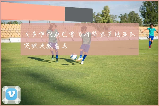 戈多伊代表巴拿马对阵克罗地亚队突破次数看点