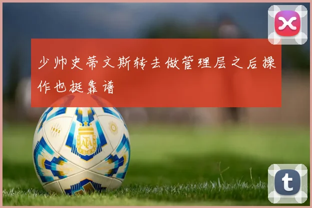 少帅史蒂文斯转去做管理层之后操作也挺靠谱