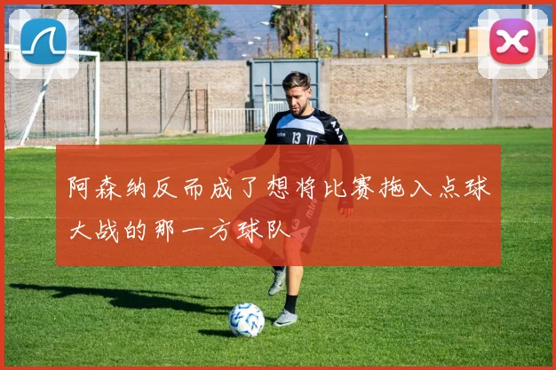 阿森纳反而成了想将比赛拖入点球大战的那一方球队