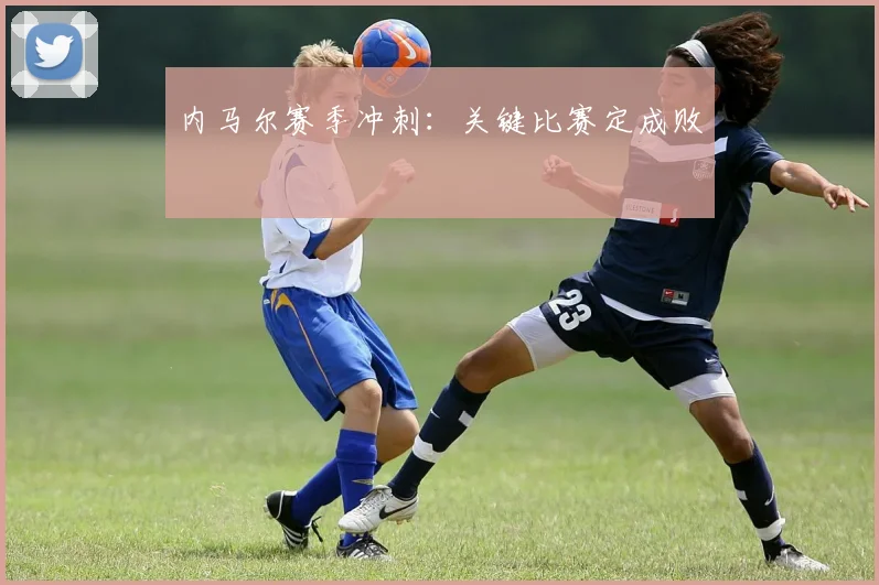 内马尔赛季冲刺：关键比赛定成败