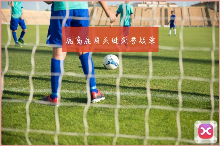 鹿岛鹿角关键荣誉战意