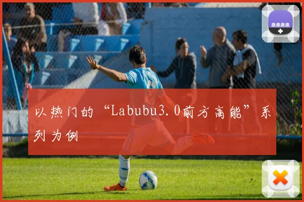 以热门的“Labubu3.0前方高能”系列为例