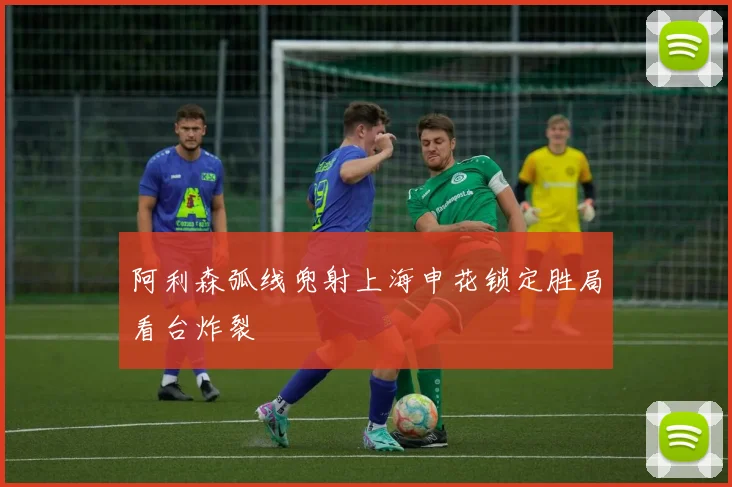 阿利森弧线兜射上海申花锁定胜局看台炸裂