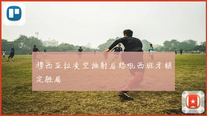 穆西亚拉凌空抽射后怒吼西班牙锁定胜局