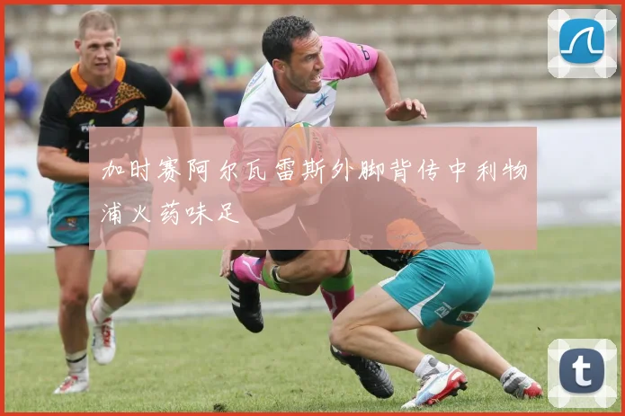 加时赛阿尔瓦雷斯外脚背传中利物浦火药味足