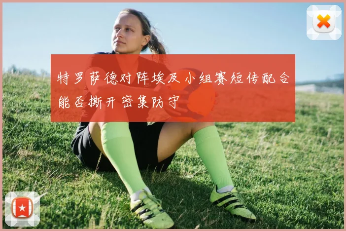 特罗萨德对阵埃及小组赛短传配合能否撕开密集防守