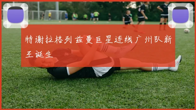 特谢拉格列兹曼巨星连线广州队新王诞生