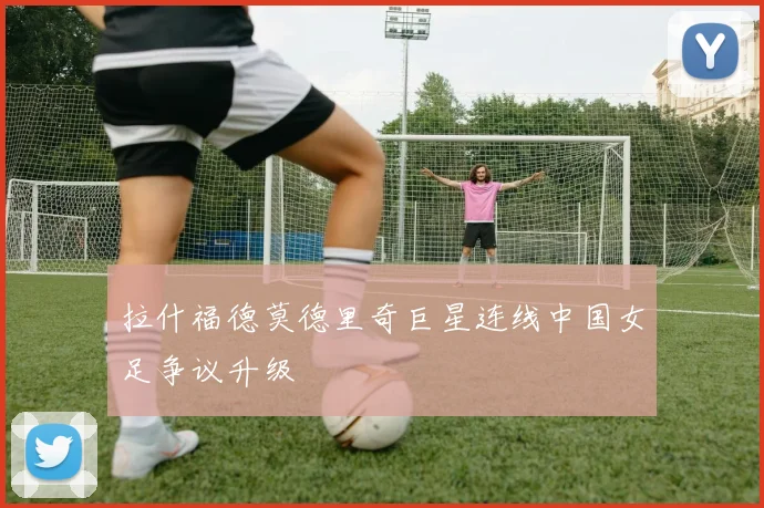 拉什福德莫德里奇巨星连线中国女足争议升级
