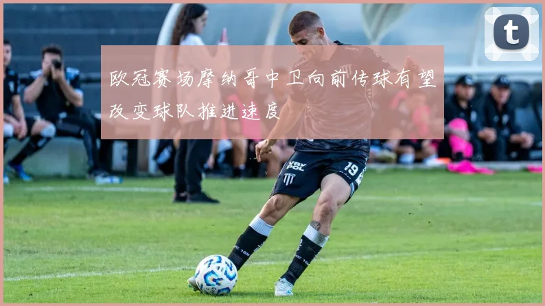 欧冠赛场摩纳哥中卫向前传球有望改变球队推进速度