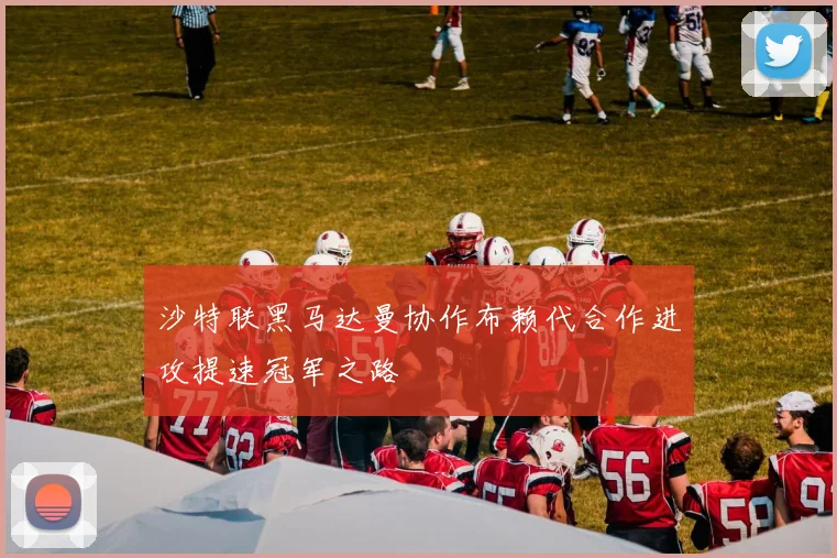 沙特联黑马达曼协作布赖代合作进攻提速冠军之路