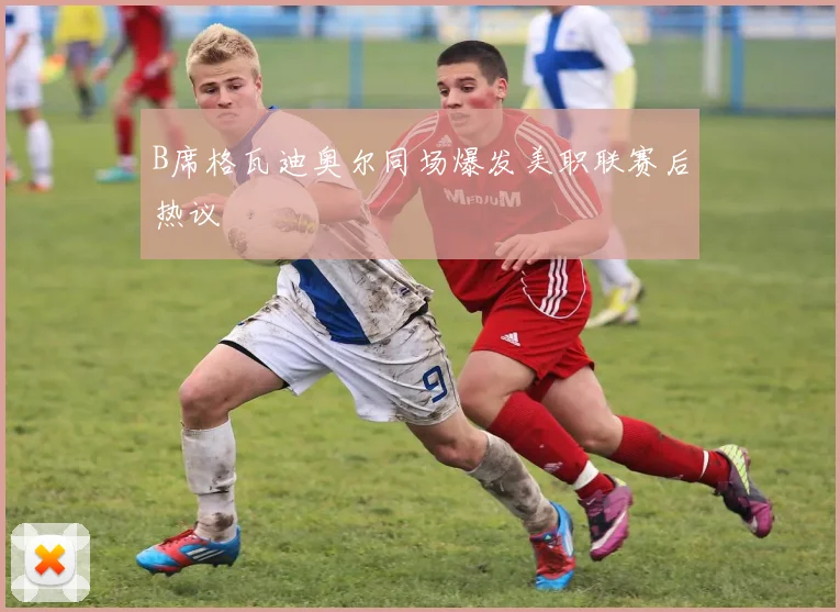 B席格瓦迪奥尔同场爆发美职联赛后热议
