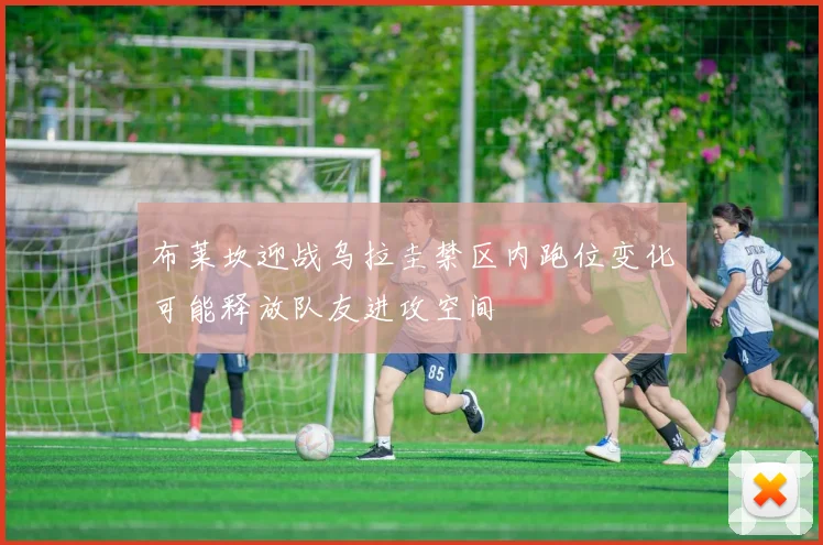 布莱坎迎战乌拉圭禁区内跑位变化可能释放队友进攻空间