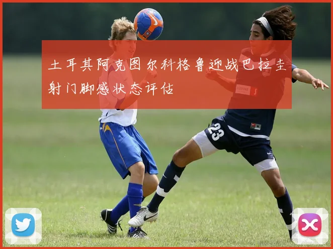 土耳其阿克图尔科格鲁迎战巴拉圭射门脚感状态评估