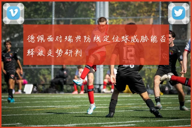 德佩面对瑞典防线定位球威胁能否释放走势研判