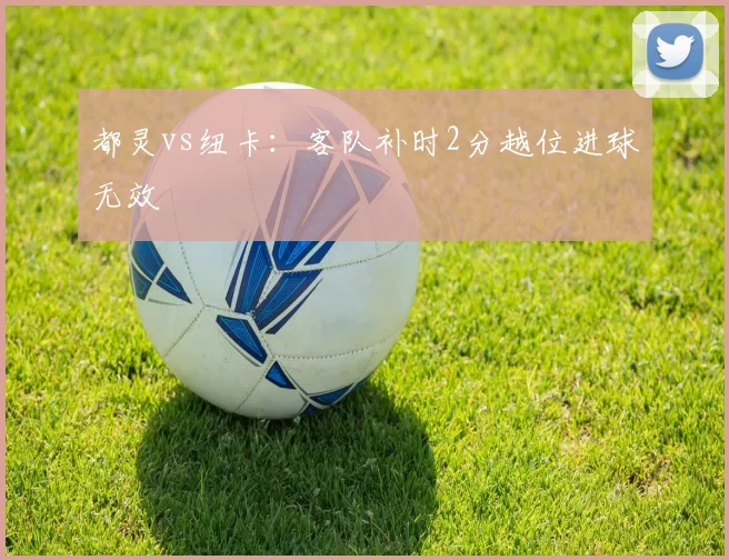 都灵vs纽卡:客队补时2分越位进球无效