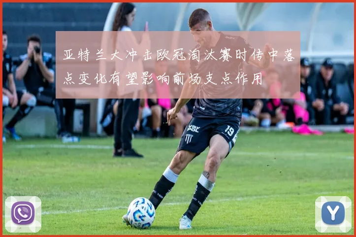 亚特兰大冲击欧冠淘汰赛时传中落点变化有望影响前场支点作用