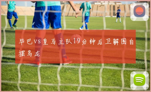 毕巴vs皇马主队19分钟后卫解围自摆乌龙