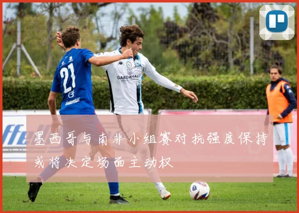 墨西哥与南非小组赛对抗强度保持或将决定场面主动权