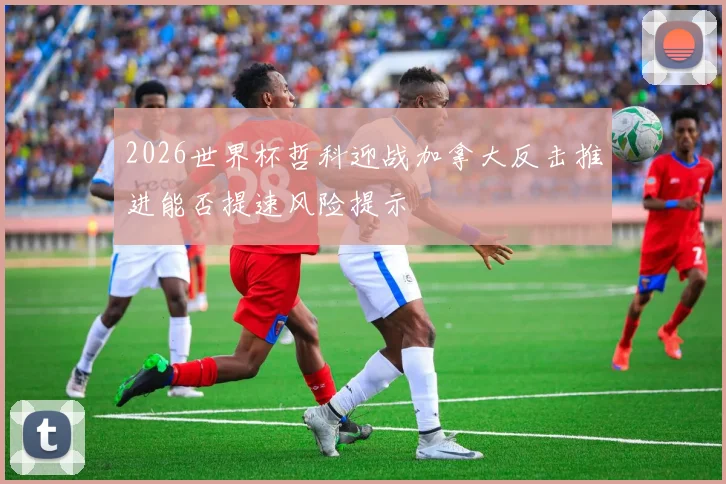 2026世界杯哲科迎战加拿大反击推进能否提速风险提示