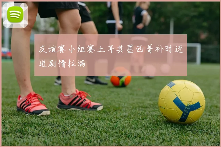 友谊赛小组赛土耳其墨西哥补时连进剧情拉满