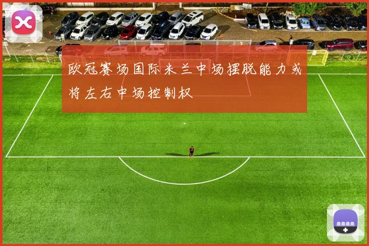 欧冠赛场国际米兰中场摆脱能力或将左右中场控制权