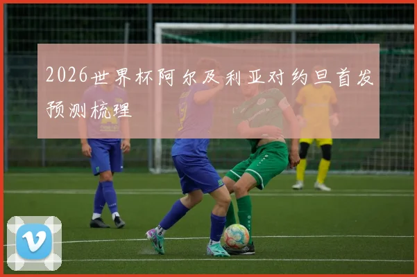 2026世界杯阿尔及利亚对约旦首发预测梳理