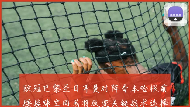 欧冠巴黎圣日耳曼对阵哥本哈根前腰接球空间或将改变关键战术选择